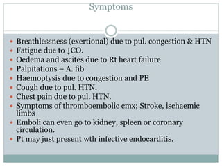 Symptoms
 Breathlessness (exertional) due to pul. congestion & HTN
 Fatigue due to ↓CO.
 Oedema and ascites due to Rt heart failure
 Palpitations – A. fib
 Haemoptysis due to congestion and PE
 Cough due to pul. HTN.
 Chest pain due to pul. HTN.
 Symptoms of thromboembolic cmx; Stroke, ischaemic
limbs
 Emboli can even go to kidney, spleen or coronary
circulation.
 Pt may just present wth infective endocarditis.
 