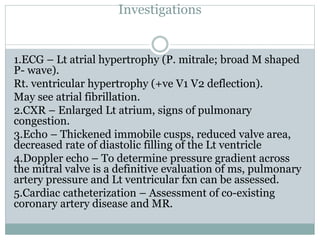 Investigations
1.ECG – Lt atrial hypertrophy (P. mitrale; broad M shaped
P- wave).
Rt. ventricular hypertrophy (+ve V1 V2 deflection).
May see atrial fibrillation.
2.CXR – Enlarged Lt atrium, signs of pulmonary
congestion.
3.Echo – Thickened immobile cusps, reduced valve area,
decreased rate of diastolic filling of the Lt ventricle
4.Doppler echo – To determine pressure gradient across
the mitral valve is a definitive evaluation of ms, pulmonary
artery pressure and Lt ventricular fxn can be assessed.
5.Cardiac catheterization – Assessment of co-existing
coronary artery disease and MR.
 
