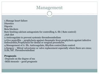 Management
1.Manage heart failure
Diuretics
Digoxin
Beta blockers
Rate limiting calcium antagonists for controlling A. fib ( Rate control)
↓Salt diet
2.Anticoagulate to prevent systemic thromboembolism
3.Give penicillin – prophylaxis against rheumatic fever,prophylaxis against infective
endocarditis,Prophylaxis for dental or surgical procedures.
4.Management of A. fib; Anticoagulate, Rhythm control,Rate control
5.Surgery – Mitral valvectomy or valve replacement especially where there are cmxs;
A.fib, HF, Thrombormbolism
Prognosis
-Depends on the degree of ms
-Mild stenosis – good prognosis
 