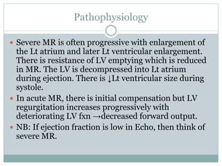 Pathophysiology
 Severe MR is often progressive with enlargement of
the Lt atrium and later Lt ventricular enlargement.
There is resistance of LV emptying which is reduced
in MR. The LV is decompressed into Lt atrium
during ejection. There is ↓Lt ventricular size during
systole.
 In acute MR, there is initial compensation but LV
regurgitation increases progressively with
deteriorating LV fxn →decreased forward output.
 NB: If ejection fraction is low in Echo, then think of
severe MR.
 