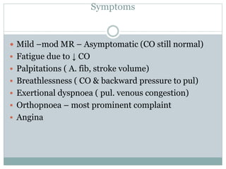Symptoms
 Mild –mod MR – Asymptomatic (CO still normal)
 Fatigue due to ↓ CO
 Palpitations ( A. fib, stroke volume)
 Breathlessness ( CO & backward pressure to pul)
 Exertional dyspnoea ( pul. venous congestion)
 Orthopnoea – most prominent complaint
 Angina
 