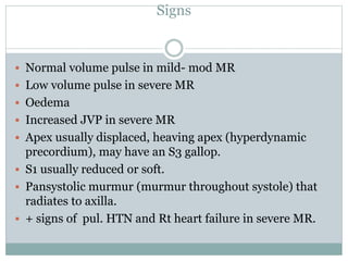Signs
 Normal volume pulse in mild- mod MR
 Low volume pulse in severe MR
 Oedema
 Increased JVP in severe MR
 Apex usually displaced, heaving apex (hyperdynamic
precordium), may have an S3 gallop.
 S1 usually reduced or soft.
 Pansystolic murmur (murmur throughout systole) that
radiates to axilla.
 + signs of pul. HTN and Rt heart failure in severe MR.
 
