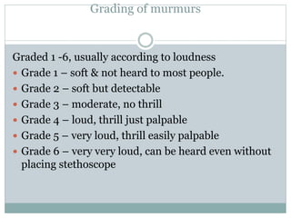 Grading of murmurs
Graded 1 -6, usually according to loudness
 Grade 1 – soft & not heard to most people.
 Grade 2 – soft but detectable
 Grade 3 – moderate, no thrill
 Grade 4 – loud, thrill just palpable
 Grade 5 – very loud, thrill easily palpable
 Grade 6 – very very loud, can be heard even without
placing stethoscope
 
