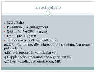 Investigations
1.ECG / Echo
 P –Mitrale, LV enlargement
 QRS in V5 V6 (SVI, <35m)
 LVH QRS > 35mm
 Tall R- waves, RVH can still occur
2.CXR – Cardiomegally enlarged LV, Lt. atrium, features of
pul. oedema
3.Echo- increased Lt ventricular vol.
4.Doppler echo –measures the regurgitant vol.
5.Others -cardiac catheterization, MRI
 