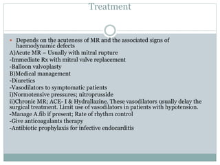 Treatment
 Depends on the acuteness of MR and the associated signs of
haemodynamic defects
A)Acute MR – Usually with mitral rupture
-Immediate Rx with mitral valve replacement
-Balloon valvoplasty
B)Medical management
-Diuretics
-Vasodilators to symptomatic patients
i)Normotensive pressures; nitroprusside
ii)Chronic MR; ACE- I & Hydrallazine. These vasodilators usually delay the
surgical treatment. Limit use of vasodilators in patients with hypotension.
-Manage A.fib if present; Rate of rhythm control
-Give anticoagulants therapy
-Antibiotic prophylaxis for infective endocarditis
 