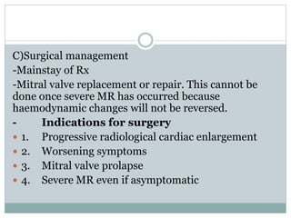 C)Surgical management
-Mainstay of Rx
-Mitral valve replacement or repair. This cannot be
done once severe MR has occurred because
haemodynamic changes will not be reversed.
- Indications for surgery
 1. Progressive radiological cardiac enlargement
 2. Worsening symptoms
 3. Mitral valve prolapse
 4. Severe MR even if asymptomatic
 