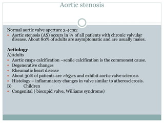Aortic stenosis
Normal aortic valve aperture 3-4cm2
 Aortic stenosis (AS) occurs in ¼ of all patients with chronic valvular
disease. About 80% of adults are asymptomatic and are usually males.
Aetiology
A)Adults
 Aortic cusps calcification –senile calcification is the commonest cause.
 Degenerative changes
 Rheumatic heart disease
 About 30% of patients are >65yrs and exhibit aortic valve sclerosis
 Histology – inflammatory changes in valve similar to atherosclerosis.
B) Children
 Congenital ( biscupid valve, Williams syndrome)
 