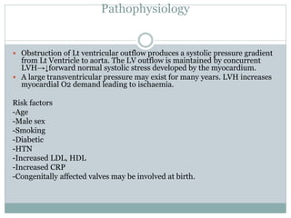 Pathophysiology
 Obstruction of Lt ventricular outflow produces a systolic pressure gradient
from Lt Ventricle to aorta. The LV outflow is maintained by concurrent
LVH→↓forward normal systolic stress developed by the myocardium.
 A large transventricular pressure may exist for many years. LVH increases
myocardial O2 demand leading to ischaemia.
Risk factors
-Age
-Male sex
-Smoking
-Diabetic
-HTN
-Increased LDL, HDL
-Increased CRP
-Congenitally affected valves may be involved at birth.
 