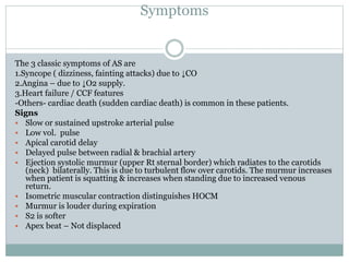 Symptoms
The 3 classic symptoms of AS are
1.Syncope ( dizziness, fainting attacks) due to ↓CO
2.Angina – due to ↓O2 supply.
3.Heart failure / CCF features
-Others- cardiac death (sudden cardiac death) is common in these patients.
Signs
 Slow or sustained upstroke arterial pulse
 Low vol. pulse
 Apical carotid delay
 Delayed pulse between radial & brachial artery
 Ejection systolic murmur (upper Rt sternal border) which radiates to the carotids
(neck) bilaterally. This is due to turbulent flow over carotids. The murmur increases
when patient is squatting & increases when standing due to increased venous
return.
 Isometric muscular contraction distinguishes HOCM
 Murmur is louder during expiration
 S2 is softer
 Apex beat – Not displaced
 