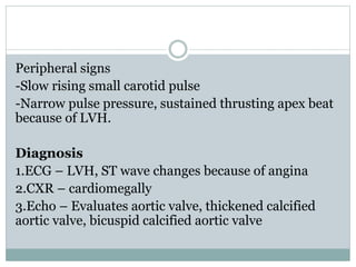 Peripheral signs
-Slow rising small carotid pulse
-Narrow pulse pressure, sustained thrusting apex beat
because of LVH.
Diagnosis
1.ECG – LVH, ST wave changes because of angina
2.CXR – cardiomegally
3.Echo – Evaluates aortic valve, thickened calcified
aortic valve, bicuspid calcified aortic valve
 