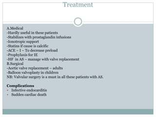 Treatment
A.Medical
-Hardly useful in these patients
-Stabilizes with prostaglandin infusions
-Ionotropic support
-Statins if cause is calcific
-ACE – I – To decrease preload
-Prophylaxis for IE
-HF in AS – manage with valve replacement
B.Surgical
-Aortic valve replacement – adults
-Balloon valvoplasty in children
NB: Valvular surgery is a must in all these patients with AS.
Complications
 Infective endocarditis
 Sudden cardiac death
 