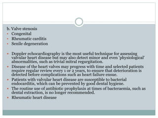 b. Valve stenosis
 Congenital
 Rheumatic carditis
 Senile degeneration
 Doppler echocardiography is the most useful technique for assessing
valvular heart disease but may also detect minor and even 'physiological'
abnormalities, such as trivial mitral regurgitation.
 Disease of the heart valves may progress with time and selected patients
require regular review every 1 or 2 years, to ensure that deterioration is
detected before complications such as heart failure ensue.
 Patients with valvular heart disease are susceptible to bacterial
endocarditis, which can be prevented by good dental hygiene.
 The routine use of antibiotic prophylaxis at times of bacteraemia, such as
dental extraction, is no longer recommended.
 Rheumatic heart disease
 