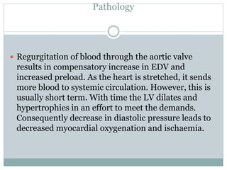 Pathology
 Regurgitation of blood through the aortic valve
results in compensatory increase in EDV and
increased preload. As the heart is stretched, it sends
more blood to systemic circulation. However, this is
usually short term. With time the LV dilates and
hypertrophies in an effort to meet the demands.
Consequently decrease in diastolic pressure leads to
decreased myocardial oxygenation and ischaemia.
 