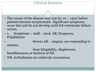 Clinical features
 The course of the disease may run for 10 – 15yrs before
patients become symptomatic. Significant symptoms
occur late and do not develop until left ventricular failure
occurs.
 1. Symptoms – mild – mod. AR; Dyspnoea,
Palpitations
 -Severe AR – Angina; not responding to
nitrates
 -Easy fatigability, diaphoresis,
breathlessness or features of HF.
 NB: Arrhythmias are relatively uncommon
 