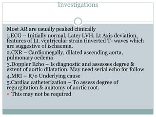 Investigations
Most AR are usually peaked clinically
1.ECG – Initially normal, Later LVH, Lt Axis deviation,
features of Lt. ventricular strain (inverted T- waves which
are suggestive of ischaemia.
2.CXR – Cardiomegally, dilated ascending aorta,
pulmonary oedema
3.Doppler Echo – Is diagnostic and assesses degree &
extent of aortic dilatation. May need serial echo for follow
4.MRI – R/o Underlying cause
5.Cardiac catheterization – To assess degree of
regurgitation & anatomy of aortic root.
 This may not be required
 