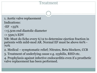 Treatment
1. Aortic valve replacement
Indications:
-EF <55%
->5.5cm end diastolic diameter
-> 55m/s EDV
NB: Must do Echo every 6/12 to determine ejection fraction in
patients with mild-mod AR. Normal EF must be above 60% -
70%
2. Medical – symptomatic relief; Nitrates, Beta blockers, CCB
3. Treatment of underlying cause e.g. syphilis, RHD etc.
4. Prophylaxis against infective endocarditis even if a prosthetic
valve replacement has been performed.
 