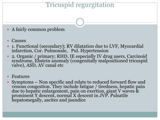 Tricuspid regurgitation
 A fairly common problem
 Causes
 1. Functional (secondary); RV dilatation due to LVF, Myocardial
infarction, Cor. Pulmonale, Pul. Hypertension
 2. Organic / primary; RHD, IE especially IV drug users, Carcinoid
syndrome, Ebstein anomaly (congenitally malpositioned tricuspid
valve), ASD, AV canal etc
 Features
 Symptoms – Non specific and relate to reduced forward flow and
venous congestion. They include fatigue / tiredness, hepatic pain
due to hepatic enlargement, pain on exertion, giant V waves &
prominent Y descent, normal X descent in JVP. Pulsatile
hepatomegally, ascites and jaundice
 