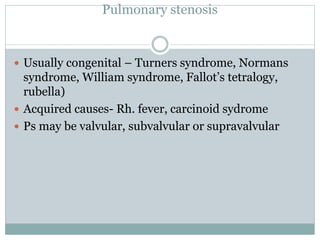 Pulmonary stenosis
 Usually congenital – Turners syndrome, Normans
syndrome, William syndrome, Fallot’s tetralogy,
rubella)
 Acquired causes- Rh. fever, carcinoid sydrome
 Ps may be valvular, subvalvular or supravalvular
 