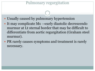 Pulmonary regurgitation
 Usually caused by pulmonary hypertension
 It may complicate Ms →early diastolic decrescendo
murmur at Lt sternal border that may be difficult to
differentiate from aortic regurgitation (Graham steel
murmur).
 PR rarely causes symptoms and treatment is rarely
necessary.
 