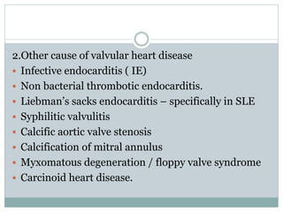 2.Other cause of valvular heart disease
 Infective endocarditis ( IE)
 Non bacterial thrombotic endocarditis.
 Liebman’s sacks endocarditis – specifically in SLE
 Syphilitic valvulitis
 Calcific aortic valve stenosis
 Calcification of mitral annulus
 Myxomatous degeneration / floppy valve syndrome
 Carcinoid heart disease.
 