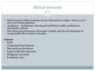 Mitral stenosis
 Mitral stenosis (Ms) is almost always rheumatic in origin. About 2/3 of
cases are female patients.
 Incidence – Declining in developed world but is still a problem in
developing nations.
 The latent period between rheumatic carditis and the development of
symptomatic Ms is about 2 decades.
Causes
 RHD
 Congenital heart disease
 Mucopolysaccharidoses
 Endocardial fibroelastosis
 Malignant carcinoid
 Prosthetic valve
 