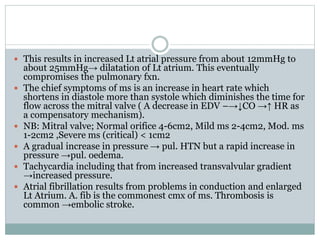  This results in increased Lt atrial pressure from about 12mmHg to
about 25mmHg→ dilatation of Lt atrium. This eventually
compromises the pulmonary fxn.
 The chief symptoms of ms is an increase in heart rate which
shortens in diastole more than systole which diminishes the time for
flow across the mitral valve ( A decrease in EDV –→↓CO →↑ HR as
a compensatory mechanism).
 NB: Mitral valve; Normal orifice 4-6cm2, Mild ms 2-4cm2, Mod. ms
1-2cm2 ,Severe ms (critical) < 1cm2
 A gradual increase in pressure → pul. HTN but a rapid increase in
pressure →pul. oedema.
 Tachycardia including that from increased transvalvular gradient
→increased pressure.
 Atrial fibrillation results from problems in conduction and enlarged
Lt Atrium. A. fib is the commonest cmx of ms. Thrombosis is
common →embolic stroke.
 