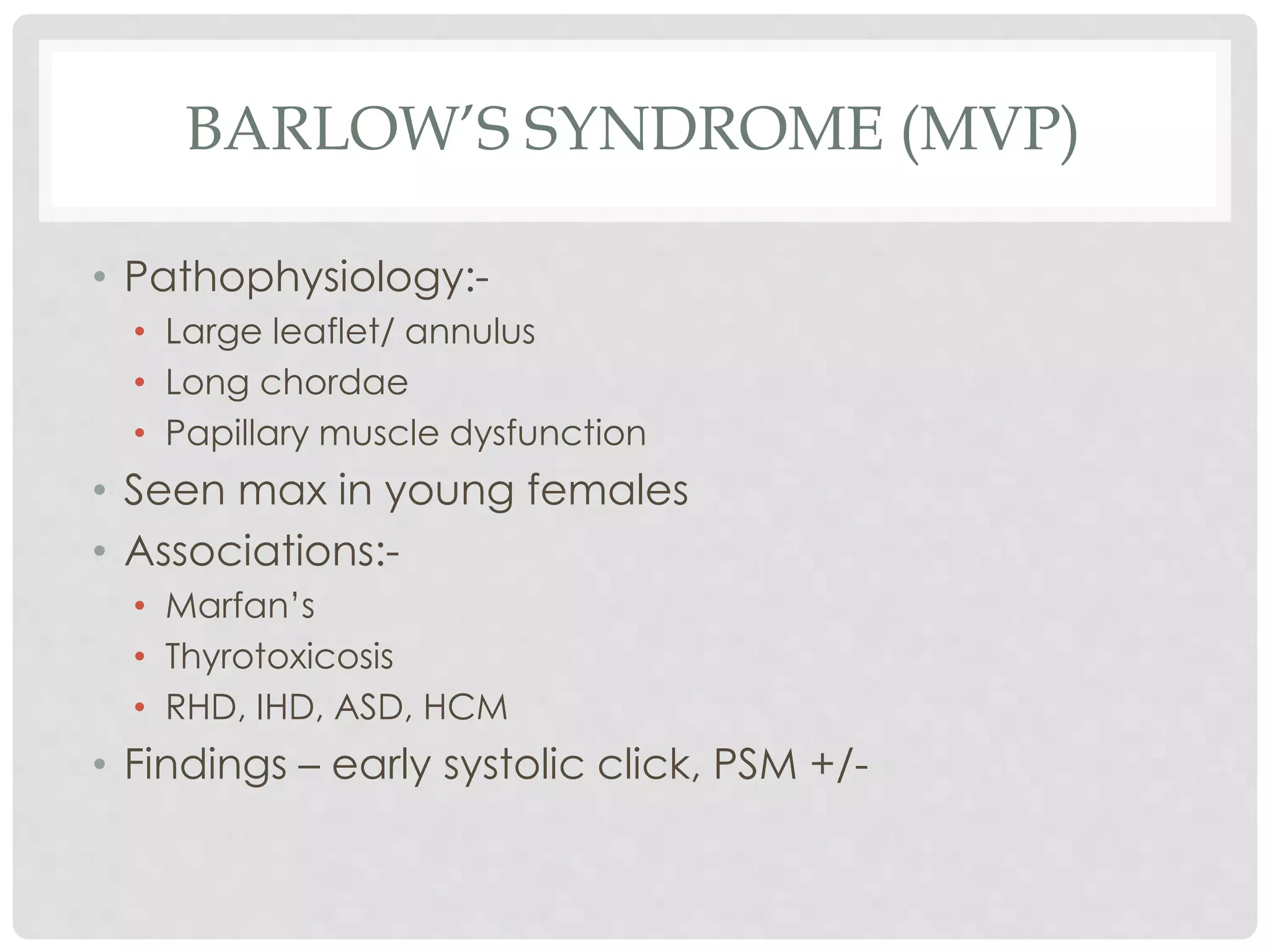 BARLOW’S SYNDROME (MVP)
• Pathophysiology:-
• Large leaflet/ annulus
• Long chordae
• Papillary muscle dysfunction
• Seen max in young females
• Associations:-
• Marfan’s
• Thyrotoxicosis
• RHD, IHD, ASD, HCM
• Findings – early systolic click, PSM +/-
 