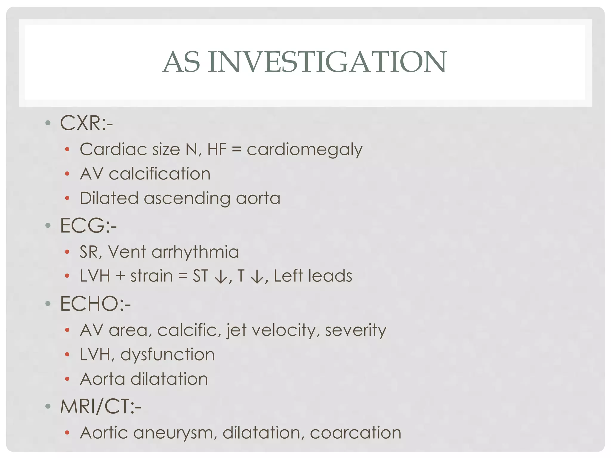 AS INVESTIGATION
• CXR:-
• Cardiac size N, HF = cardiomegaly
• AV calcification
• Dilated ascending aorta
• ECG:-
• SR, Vent arrhythmia
• LVH + strain = ST ↓, T ↓, Left leads
• ECHO:-
• AV area, calcific, jet velocity, severity
• LVH, dysfunction
• Aorta dilatation
• MRI/CT:-
• Aortic aneurysm, dilatation, coarcation
 