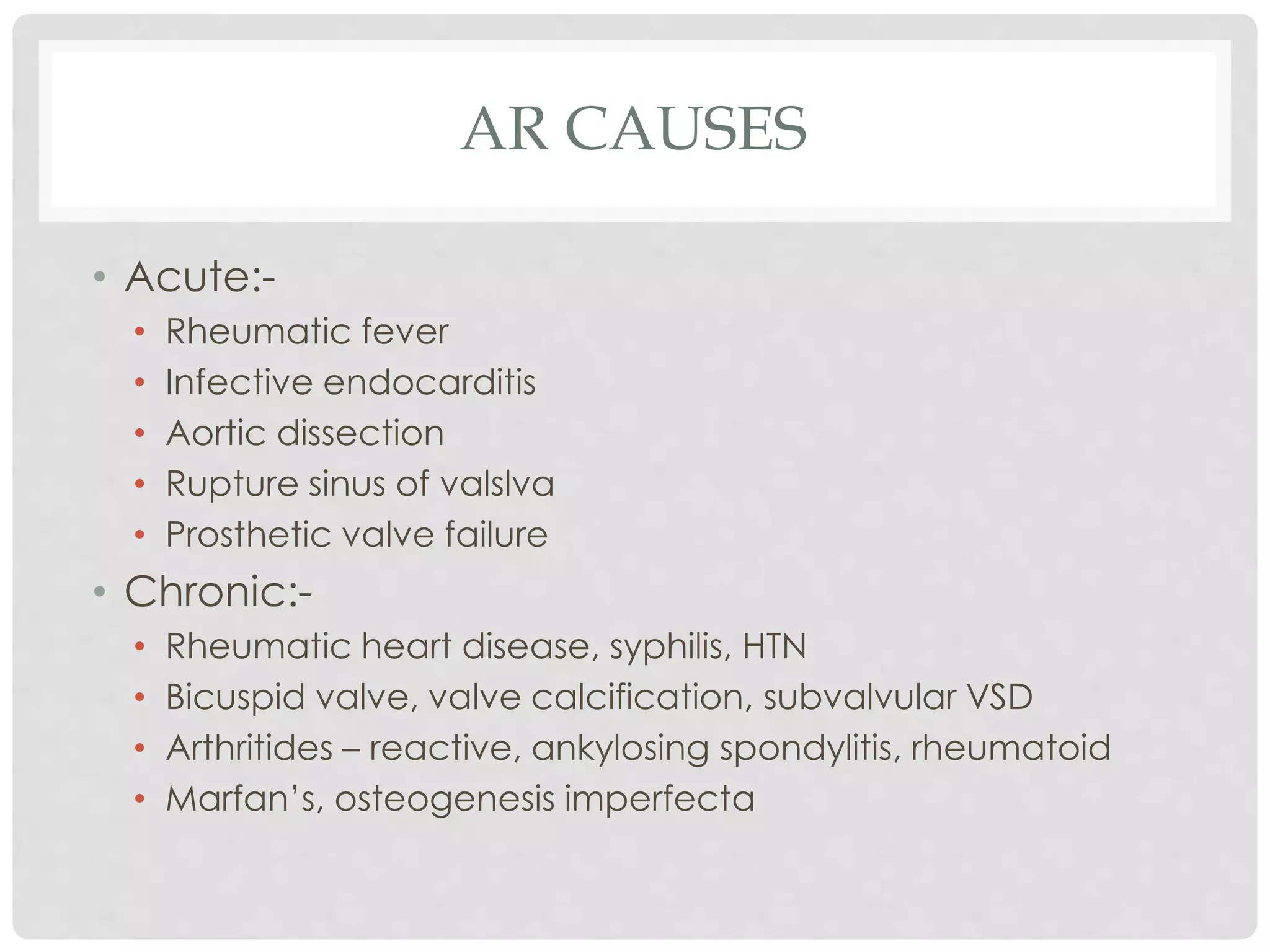 AR CAUSES
• Acute:-
• Rheumatic fever
• Infective endocarditis
• Aortic dissection
• Rupture sinus of valslva
• Prosthetic valve failure
• Chronic:-
• Rheumatic heart disease, syphilis, HTN
• Bicuspid valve, valve calcification, subvalvular VSD
• Arthritides – reactive, ankylosing spondylitis, rheumatoid
• Marfan’s, osteogenesis imperfecta
 