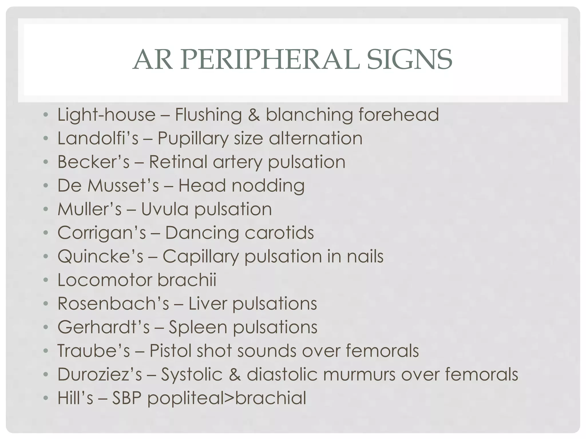 AR PERIPHERAL SIGNS
• Light-house – Flushing & blanching forehead
• Landolfi’s – Pupillary size alternation
• Becker’s – Retinal artery pulsation
• De Musset’s – Head nodding
• Muller’s – Uvula pulsation
• Corrigan’s – Dancing carotids
• Quincke’s – Capillary pulsation in nails
• Locomotor brachii
• Rosenbach’s – Liver pulsations
• Gerhardt’s – Spleen pulsations
• Traube’s – Pistol shot sounds over femorals
• Duroziez’s – Systolic & diastolic murmurs over femorals
• Hill’s – SBP popliteal>brachial
 