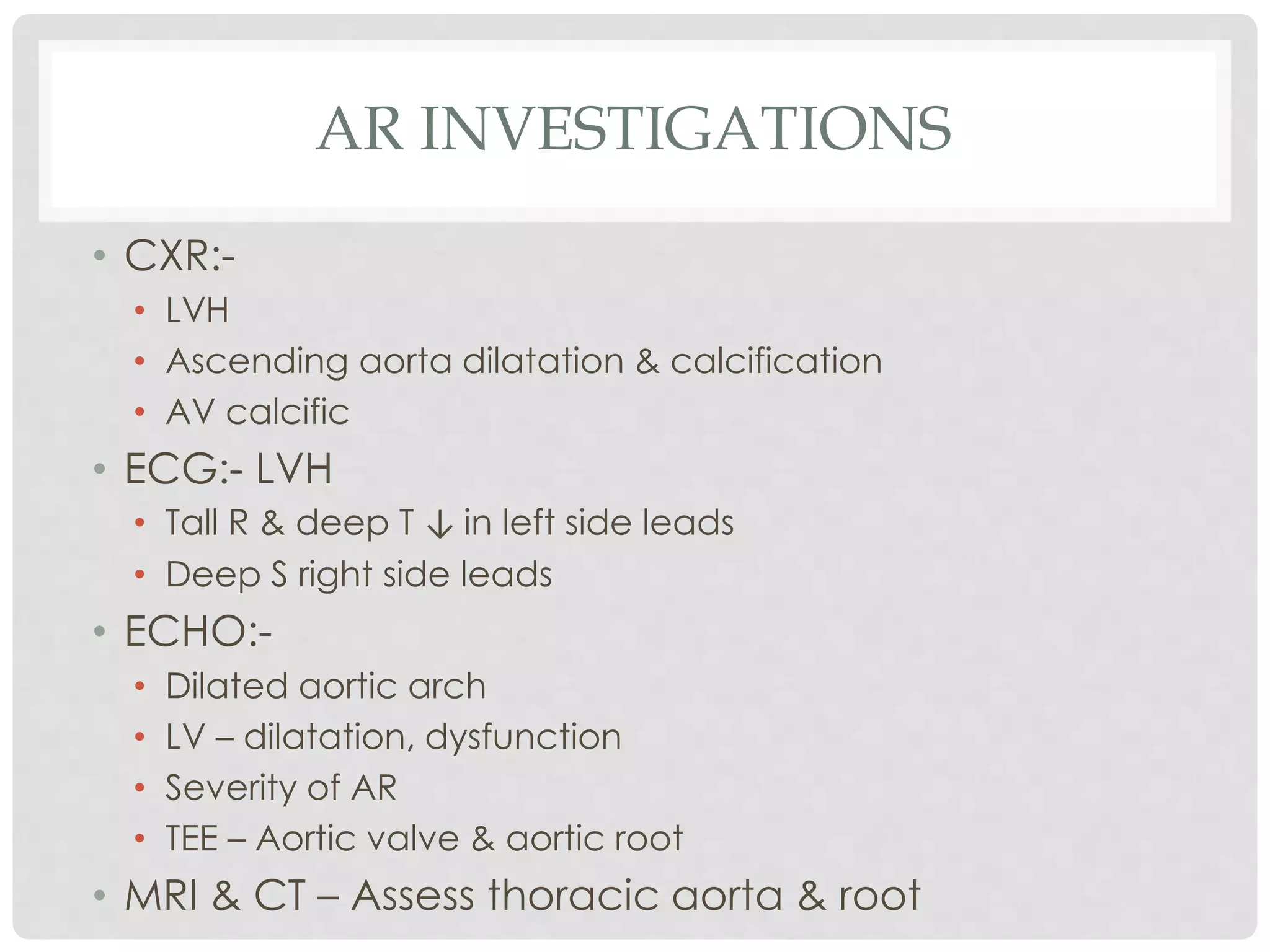 AR INVESTIGATIONS
• CXR:-
• LVH
• Ascending aorta dilatation & calcification
• AV calcific
• ECG:- LVH
• Tall R & deep T ↓ in left side leads
• Deep S right side leads
• ECHO:-
• Dilated aortic arch
• LV – dilatation, dysfunction
• Severity of AR
• TEE – Aortic valve & aortic root
• MRI & CT – Assess thoracic aorta & root
 