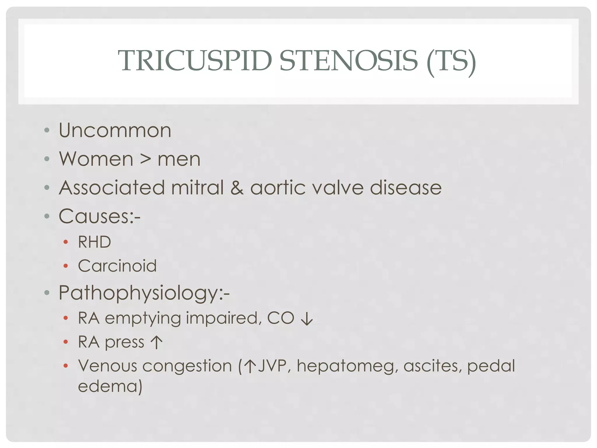 TRICUSPID STENOSIS (TS)
• Uncommon
• Women > men
• Associated mitral & aortic valve disease
• Causes:-
• RHD
• Carcinoid
• Pathophysiology:-
• RA emptying impaired, CO ↓
• RA press ↑
• Venous congestion (↑JVP, hepatomeg, ascites, pedal
edema)
 