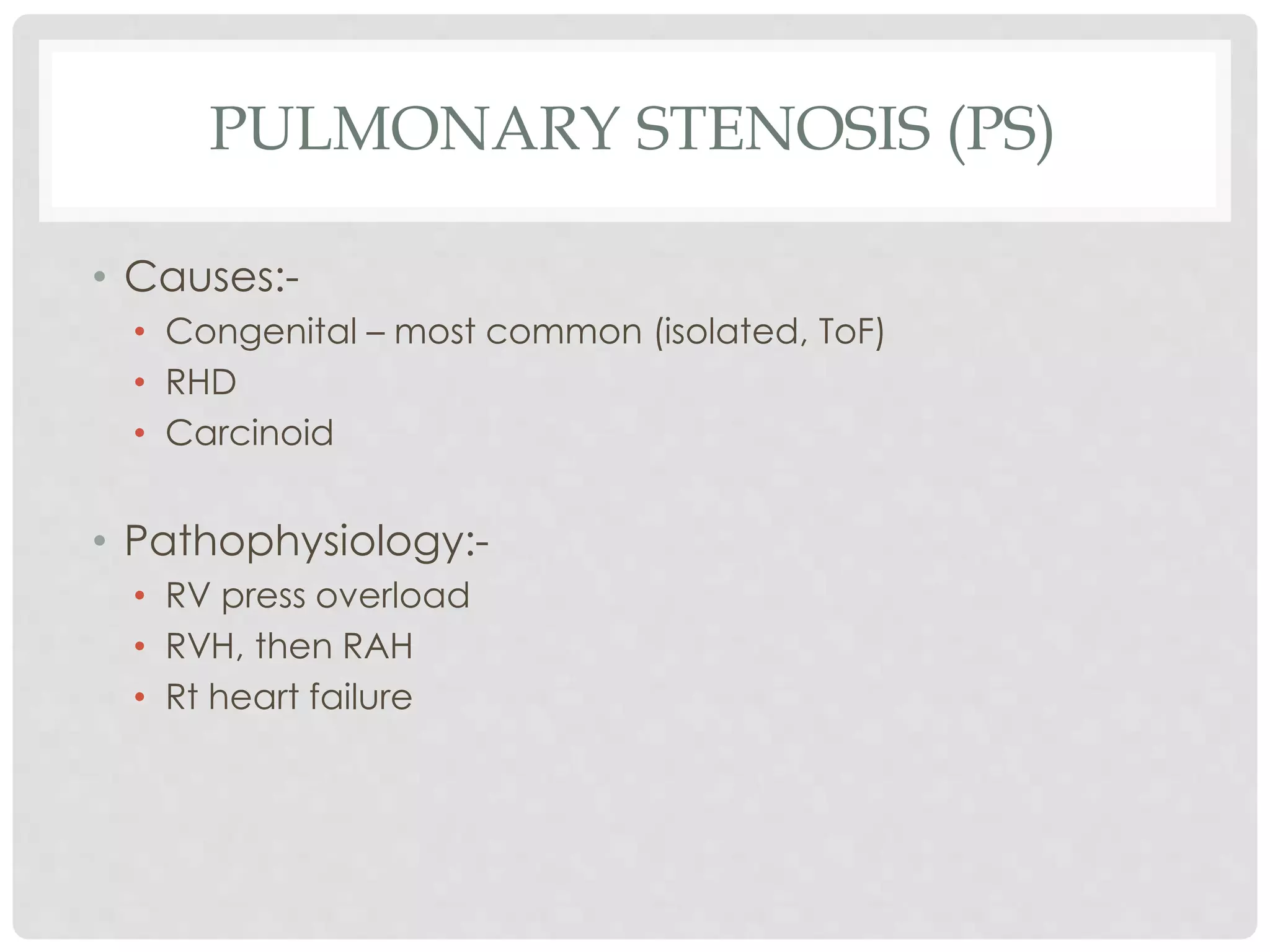 PULMONARY STENOSIS (PS)
• Causes:-
• Congenital – most common (isolated, ToF)
• RHD
• Carcinoid
• Pathophysiology:-
• RV press overload
• RVH, then RAH
• Rt heart failure
 