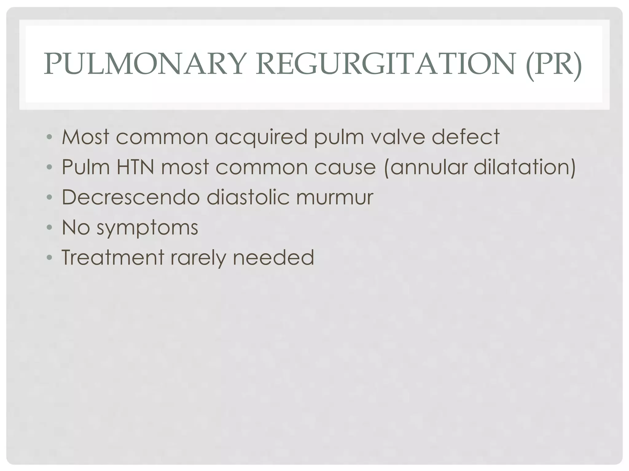 PULMONARY REGURGITATION (PR)
• Most common acquired pulm valve defect
• Pulm HTN most common cause (annular dilatation)
• Decrescendo diastolic murmur
• No symptoms
• Treatment rarely needed
 