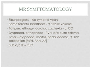 MR SYMPTOMATOLOGY
• Slow progress – No symp for years
• Sense forceful heartbeat - ↑ stroke volume
• Fatigue, lethargy, cardiac cachexia - ↓ CO
• Dyspnoea, orthopnoea –PVH, a/c pulm edema
• Later – dyspnoea, ascites, pedal edema, ↑ JVP,
palpitation (RVH, PAH, AF)
• Sub a/c IE – PUO
 