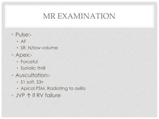 MR EXAMINATION
• Pulse:-
• AF
• SR, N/low volume
• Apex:-
• Forceful
• Systolic thrill
• Auscultation:-
• S1 soft, S3+
• Apical PSM. Radiating to axilla
• JVP ↑ if RV failure
 