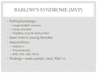 BARLOW’S SYNDROME (MVP)
• Pathophysiology:-
• Large leaflet/ annulus
• Long chordae
• Papillary muscle dysfunction
• Seen max in young females
• Associations:-
• Marfan’s
• Thyrotoxicosis
• RHD, IHD, ASD, HCM
• Findings – early systolic click, PSM +/-
 