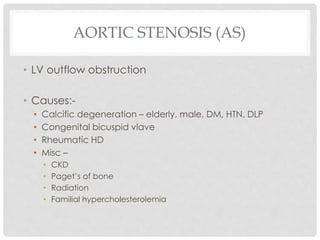 AORTIC STENOSIS (AS)
• LV outflow obstruction
• Causes:-
• Calcific degeneration – elderly, male, DM, HTN, DLP
• Congenital bicuspid vlave
• Rheumatic HD
• Misc –
• CKD
• Paget’s of bone
• Radiation
• Familial hypercholesterolemia
 