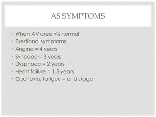 AS SYMPTOMS
• When AV area <⅓ normal
• Exertional symptoms
• Angina = 4 years
• Syncope = 3 years
• Dyspnoea = 2 years
• Heart failure = 1.5 years
• Cachexia, fatigue = end-stage
 