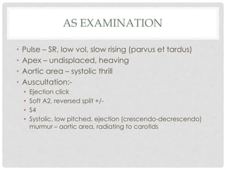 AS EXAMINATION
• Pulse – SR, low vol, slow rising (parvus et tardus)
• Apex – undisplaced, heaving
• Aortic area – systolic thrill
• Auscultation:-
• Ejection click
• Soft A2, reversed split +/-
• S4
• Systolic, low pitched, ejection (crescendo-decrescendo)
murmur – aortic area, radiating to carotids
 