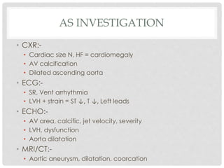 AS INVESTIGATION
• CXR:-
• Cardiac size N, HF = cardiomegaly
• AV calcification
• Dilated ascending aorta
• ECG:-
• SR, Vent arrhythmia
• LVH + strain = ST ↓, T ↓, Left leads
• ECHO:-
• AV area, calcific, jet velocity, severity
• LVH, dysfunction
• Aorta dilatation
• MRI/CT:-
• Aortic aneurysm, dilatation, coarcation
 