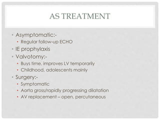 AS TREATMENT
• Asymptomatic:-
• Regular follow-up ECHO
• IE prophylaxis
• Valvotomy:-
• Buys time, improves LV temporarily
• Childhood, adolescents mainly
• Surgery:-
• Symptomatic
• Aorta gross/rapidly progressing dilatation
• AV replacement – open, percutaneous
 
