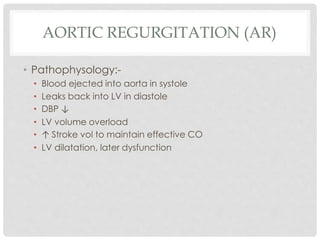 AORTIC REGURGITATION (AR)
• Pathophysology:-
• Blood ejected into aorta in systole
• Leaks back into LV in diastole
• DBP ↓
• LV volume overload
• ↑ Stroke vol to maintain effective CO
• LV dilatation, later dysfunction
 