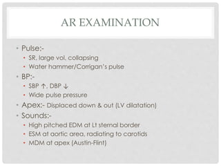 AR EXAMINATION
• Pulse:-
• SR, large vol, collapsing
• Water hammer/Corrigan’s pulse
• BP:-
• SBP ↑, DBP ↓
• Wide pulse pressure
• Apex:- Displaced down & out (LV dilatation)
• Sounds:-
• High pitched EDM at Lt sternal border
• ESM at aortic area, radiating to carotids
• MDM at apex (Austin-Flint)
 