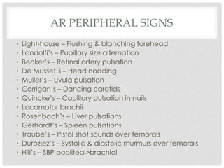 AR PERIPHERAL SIGNS
• Light-house – Flushing & blanching forehead
• Landolfi’s – Pupillary size alternation
• Becker’s – Retinal artery pulsation
• De Musset’s – Head nodding
• Muller’s – Uvula pulsation
• Corrigan’s – Dancing carotids
• Quincke’s – Capillary pulsation in nails
• Locomotor brachii
• Rosenbach’s – Liver pulsations
• Gerhardt’s – Spleen pulsations
• Traube’s – Pistol shot sounds over femorals
• Duroziez’s – Systolic & diastolic murmurs over femorals
• Hill’s – SBP popliteal>brachial
 