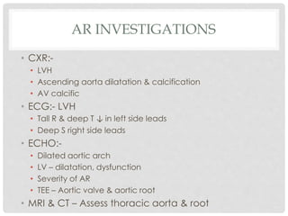 AR INVESTIGATIONS
• CXR:-
• LVH
• Ascending aorta dilatation & calcification
• AV calcific
• ECG:- LVH
• Tall R & deep T ↓ in left side leads
• Deep S right side leads
• ECHO:-
• Dilated aortic arch
• LV – dilatation, dysfunction
• Severity of AR
• TEE – Aortic valve & aortic root
• MRI & CT – Assess thoracic aorta & root
 