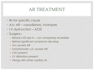 AR TREATMENT
• Rx for specific cause
• A/c AR – vasodilators, inotropes
• LV dysfunction – ACEi
• Surgery:-
• Before LVD sets in – not completely reversible
• Before significant symptoms develop
• A/c severe AR
• Symptomatic c/c severe AR
• LVD present
• LV dilatation present
• Along with other cardiac Sx
 