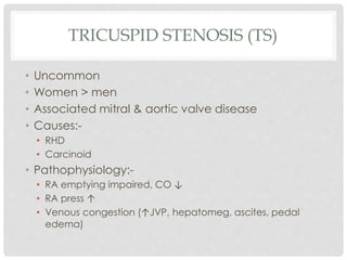 TRICUSPID STENOSIS (TS)
• Uncommon
• Women > men
• Associated mitral & aortic valve disease
• Causes:-
• RHD
• Carcinoid
• Pathophysiology:-
• RA emptying impaired, CO ↓
• RA press ↑
• Venous congestion (↑JVP, hepatomeg, ascites, pedal
edema)
 