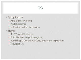 TS
• Symptoms:-
• Abd pain + swelling
• Pedal edema
• Left sided failure symptoms
• Signs:-
• ↑ JVP, pedal edema
• Pulsatile liver, hepatomegaly
• Rumbling MDM @ lower LSE, louder on inspiration
• Tricuspid OS
 