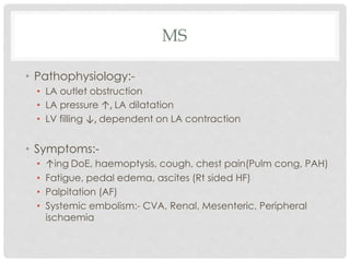 MS
• Pathophysiology:-
• LA outlet obstruction
• LA pressure ↑, LA dilatation
• LV filling ↓, dependent on LA contraction
• Symptoms:-
• ↑ing DoE, haemoptysis, cough, chest pain(Pulm cong, PAH)
• Fatigue, pedal edema, ascites (Rt sided HF)
• Palpitation (AF)
• Systemic embolism:- CVA, Renal, Mesenteric, Peripheral
ischaemia
 